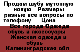 Продам шубу мутонную новую . Размеры разные,все вопросы по телефону.  › Цена ­ 10 000 - Все города Одежда, обувь и аксессуары » Женская одежда и обувь   . Калининградская обл.,Светловский городской округ 